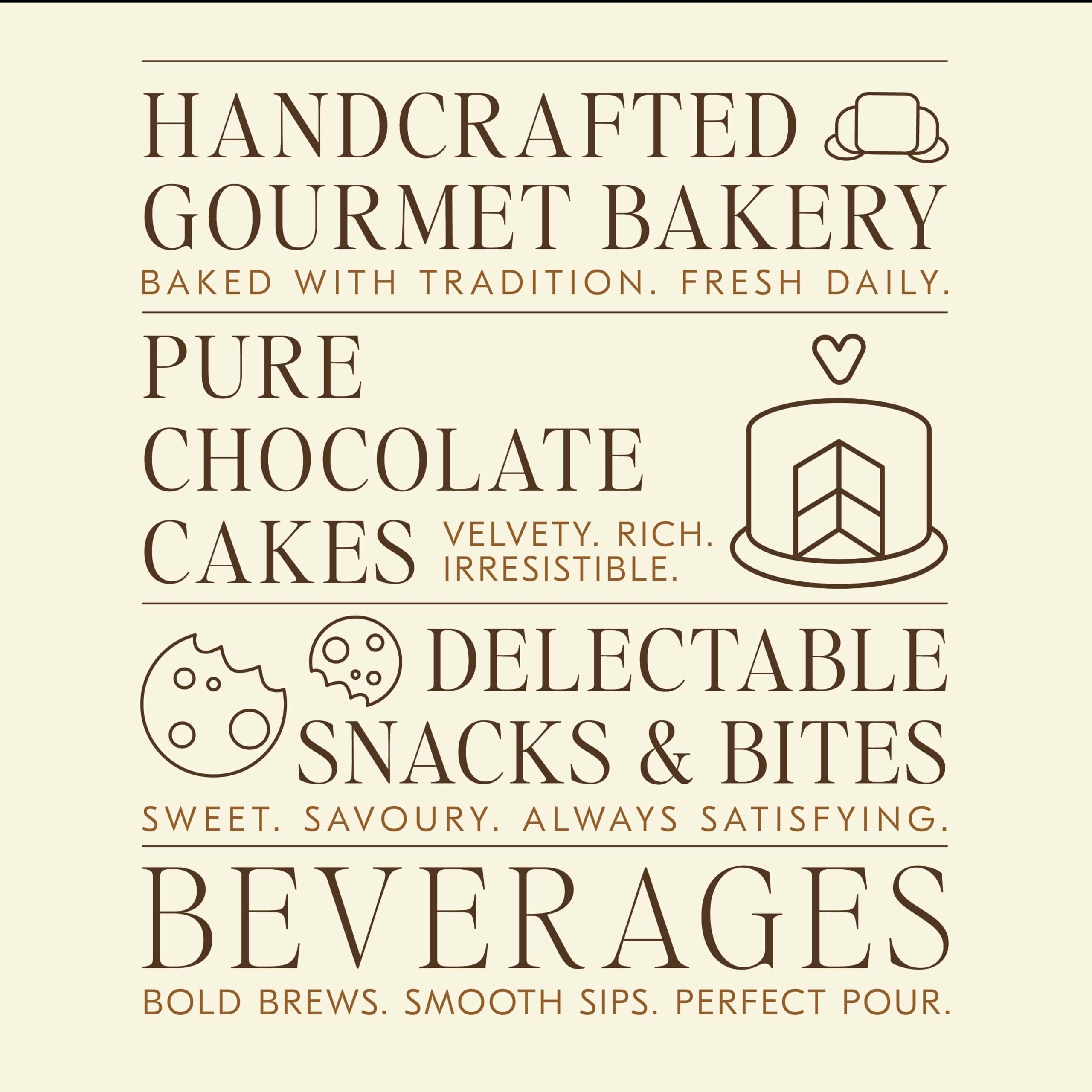 Handcrafted gourmet bakery: baked with tradition, fresh daily. Pure chocolate cakes: velvety, rich, irresistible. Delectable snacks & bites: sweet, savoury, always satisfying. Beverages: bold brews, smooth sips, perfect pour.